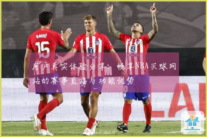 用户真实体验分享：畅享NBA买球网站的赛事直播与功能优势