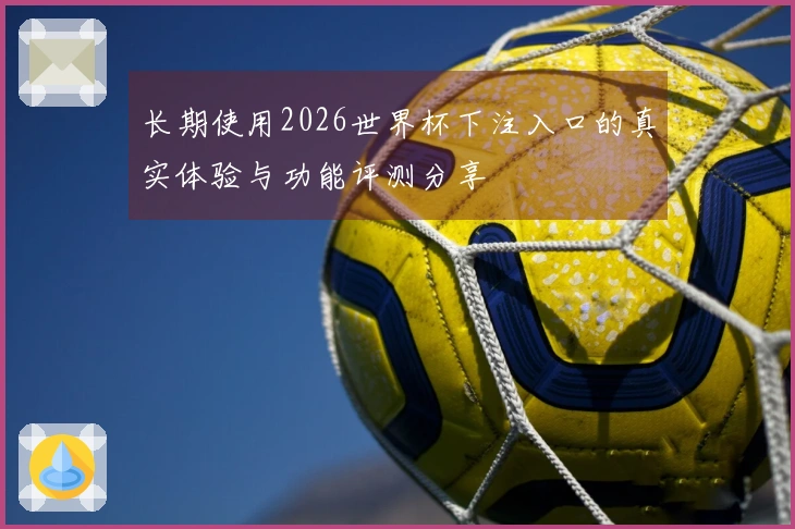 长期使用2026世界杯下注入口的真实体验与功能评测分享