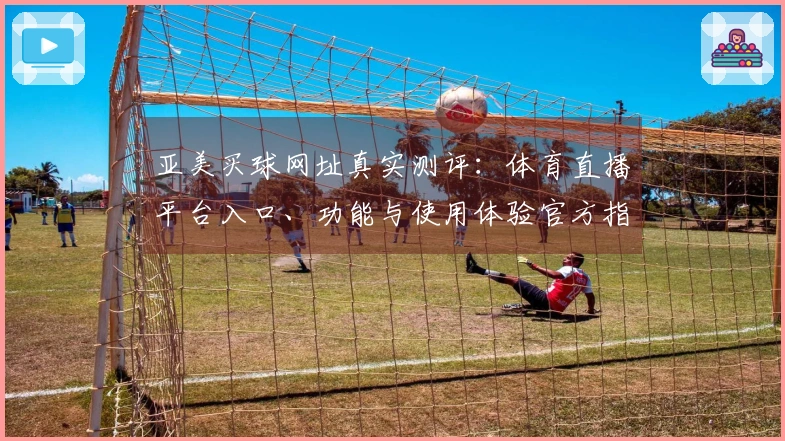 亚美买球网址真实测评：体育直播平台入口、功能与使用体验官方指引