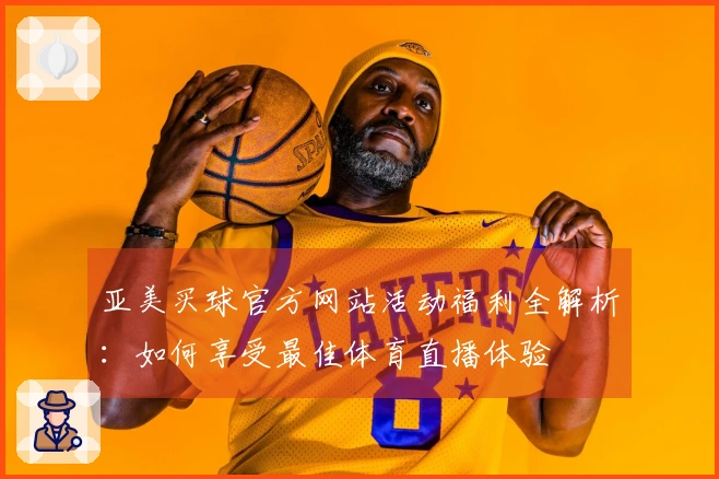 亚美买球官方网站活动福利全解析：如何享受最佳体育直播体验