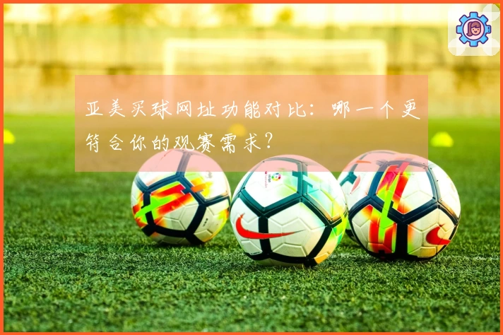 亚美买球网址功能对比：哪一个更符合你的观赛需求？